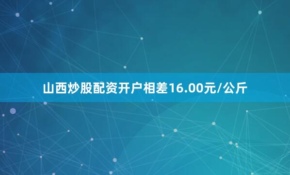 山西炒股配资开户相差16.00元/公斤