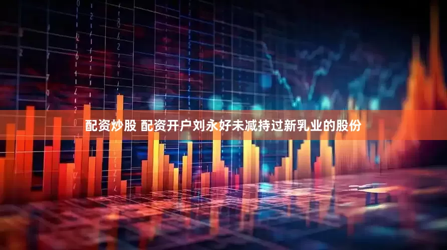 配资炒股 配资开户刘永好未减持过新乳业的股份