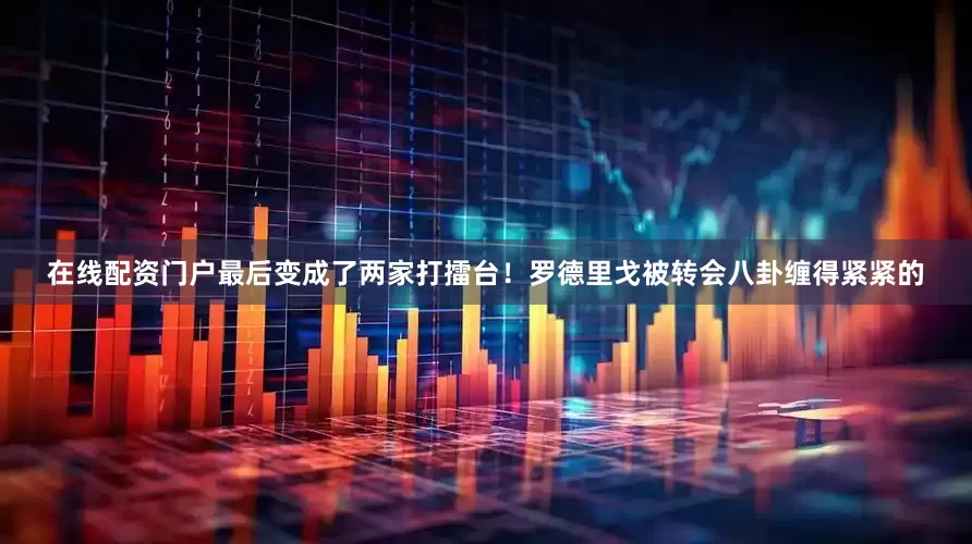 在线配资门户最后变成了两家打擂台！罗德里戈被转会八卦缠得紧紧的