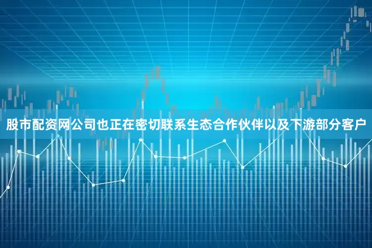 股市配资网公司也正在密切联系生态合作伙伴以及下游部分客户