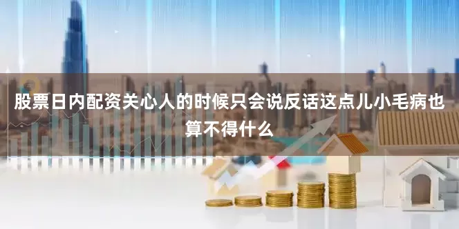 股票日内配资关心人的时候只会说反话这点儿小毛病也算不得什么