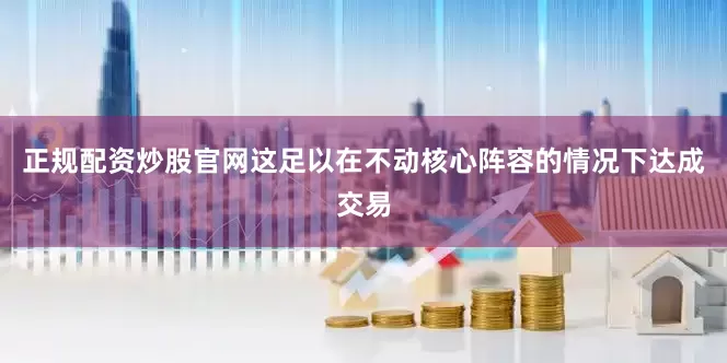 正规配资炒股官网这足以在不动核心阵容的情况下达成交易
