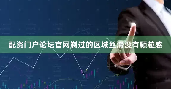 配资门户论坛官网剃过的区域丝滑没有颗粒感