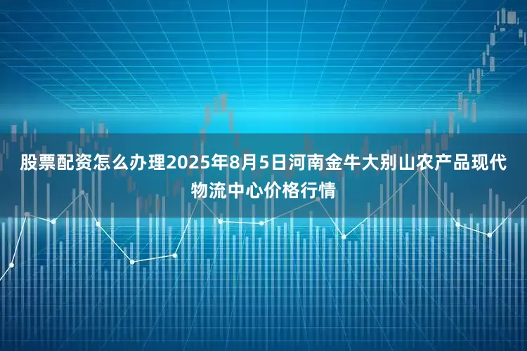 股票配资怎么办理2025年8月5日河南金牛大别山农产品现代物流中心价格行情