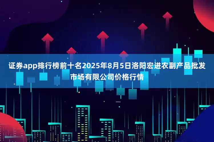 证券app排行榜前十名2025年8月5日洛阳宏进农副产品批发市场有限公司价格行情