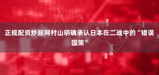 正规配资炒股网村山明确承认日本在二战中的“错误国策”