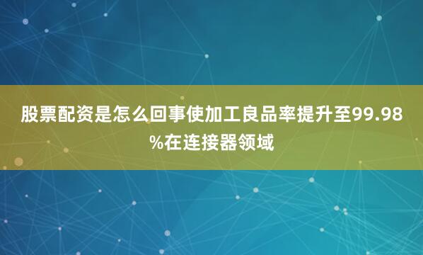 股票配资是怎么回事使加工良品率提升至99.98%在连接器领域